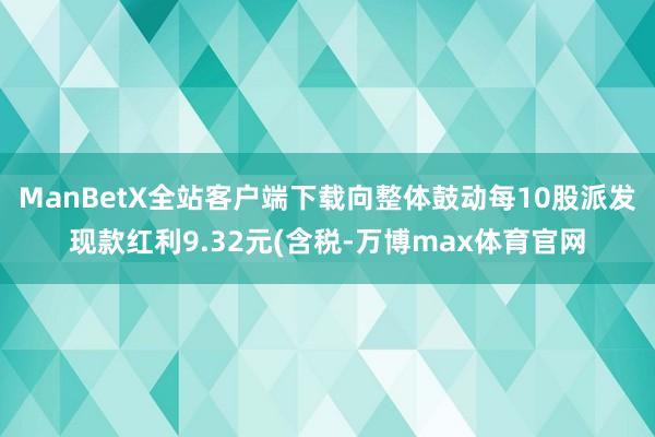 ManBetX全站客户端下载向整体鼓动每10股派发现款红利9.32元(含税-万博max体育官网