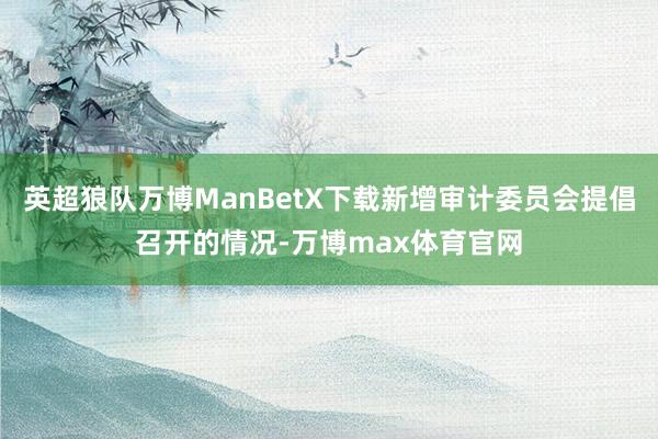 英超狼队万博ManBetX下载新增审计委员会提倡召开的情况-万博max体育官网