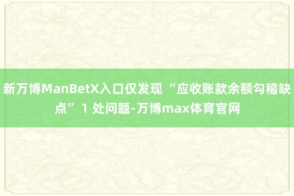 新万博ManBetX入口仅发现 “应收账款余额勾稽缺点” 1 处问题-万博max体育官网
