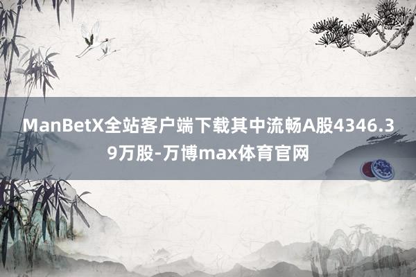 ManBetX全站客户端下载其中流畅A股4346.39万股-万博max体育官网