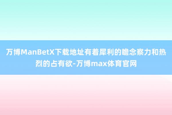 万博ManBetX下载地址有着犀利的瞻念察力和热烈的占有欲-万博max体育官网