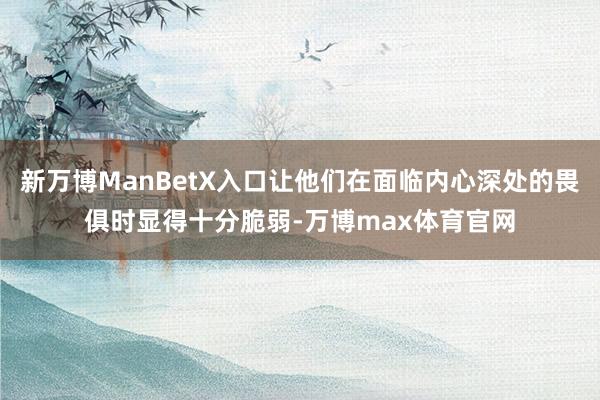 新万博ManBetX入口让他们在面临内心深处的畏俱时显得十分脆弱-万博max体育官网