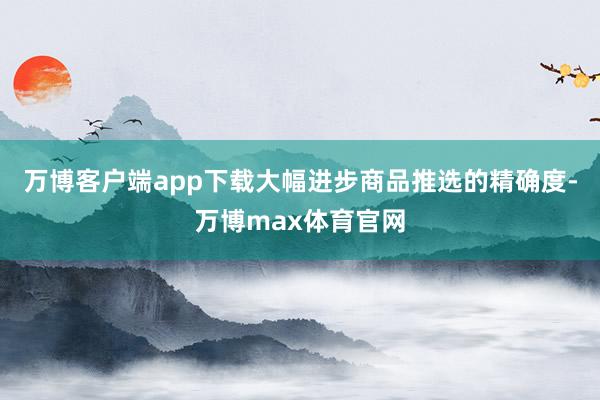 万博客户端app下载大幅进步商品推选的精确度-万博max体育官网