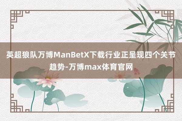 英超狼队万博ManBetX下载行业正呈现四个关节趋势-万博max体育官网