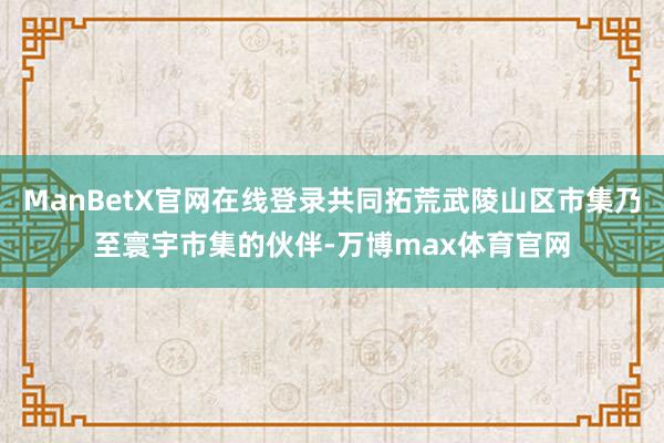 ManBetX官网在线登录共同拓荒武陵山区市集乃至寰宇市集的伙伴-万博max体育官网