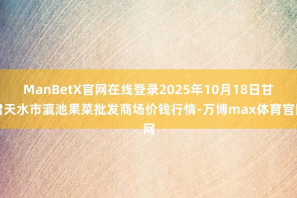 ManBetX官网在线登录2025年10月18日甘肃天水市瀛池果菜批发商场价钱行情-万博max体育官网