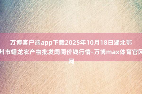 万博客户端app下载2025年10月18日湖北鄂州市蟠龙农产物批发阛阓价钱行情-万博max体育官网