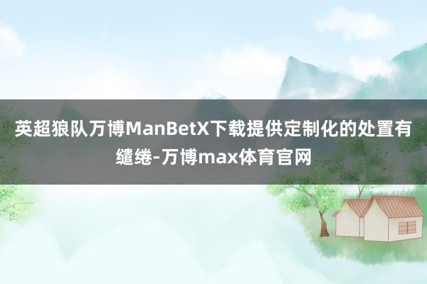 英超狼队万博ManBetX下载提供定制化的处置有缱绻-万博max体育官网