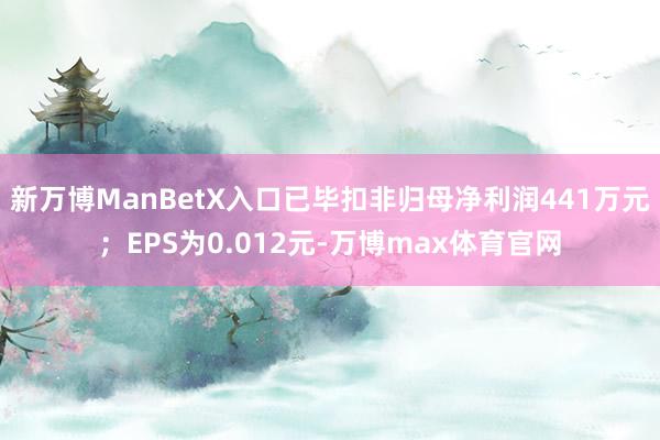 新万博ManBetX入口已毕扣非归母净利润441万元;EPS为0.012元-万博max体育官网