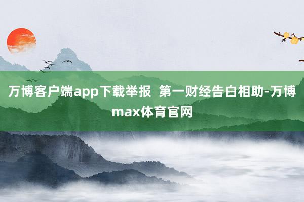万博客户端app下载举报  第一财经告白相助-万博max体育官网