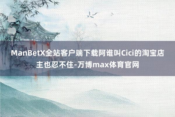 ManBetX全站客户端下载阿谁叫Cici的淘宝店主也忍不住-万博max体育官网