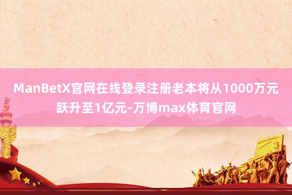 ManBetX官网在线登录注册老本将从1000万元跃升至1亿元-万博max体育官网