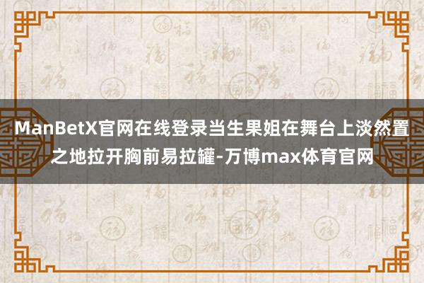 ManBetX官网在线登录当生果姐在舞台上淡然置之地拉开胸前易拉罐-万博max体育官网