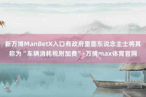 新万博ManBetX入口有政府里面东说念主士将其称为“车辆消耗税附加费”-万博max体育官网