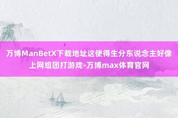 万博ManBetX下载地址这使得生分东说念主好像上网组团打游戏-万博max体育官网