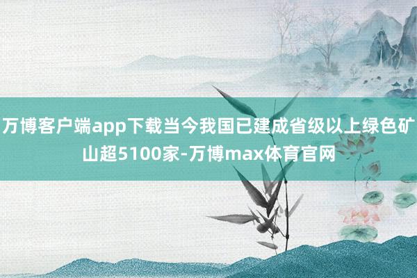万博客户端app下载当今我国已建成省级以上绿色矿山超5100家-万博max体育官网