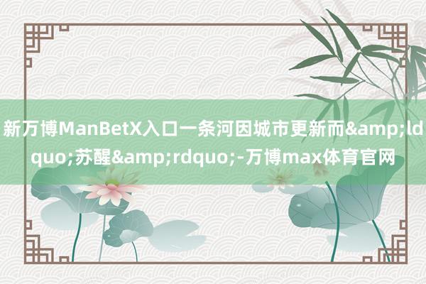 新万博ManBetX入口一条河因城市更新而&ldquo;苏醒&rdquo;-万博max体育官网