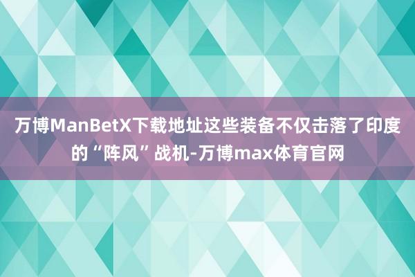 万博ManBetX下载地址这些装备不仅击落了印度的“阵风”战机-万博max体育官网