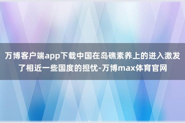 万博客户端app下载中国在岛礁素养上的进入激发了相近一些国度的担忧-万博max体育官网