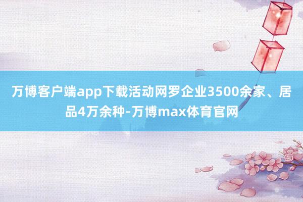 万博客户端app下载活动网罗企业3500余家、居品4万余种-万博max体育官网