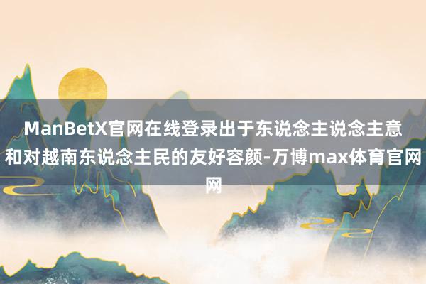 ManBetX官网在线登录出于东说念主说念主意和对越南东说念主民的友好容颜-万博max体育官网