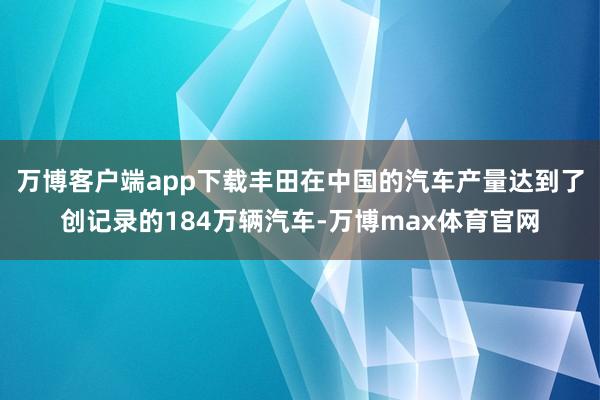 万博客户端app下载丰田在中国的汽车产量达到了创记录的184万辆汽车-万博max体育官网