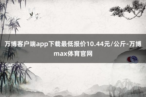 万博客户端app下载最低报价10.44元/公斤-万博max体育官网