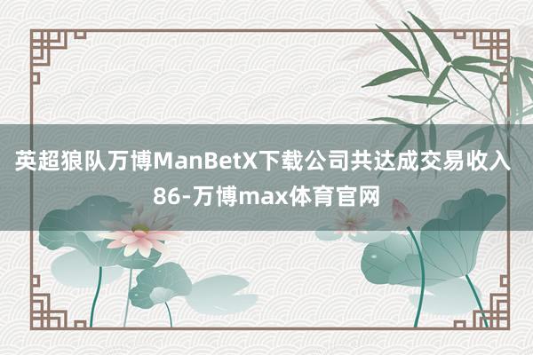 英超狼队万博ManBetX下载公司共达成交易收入 86-万博max体育官网