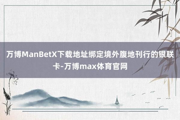 万博ManBetX下载地址绑定境外腹地刊行的银联卡-万博max体育官网