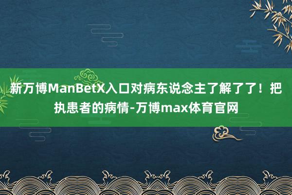 新万博ManBetX入口对病东说念主了解了了!把执患者的病情-万博max体育官网