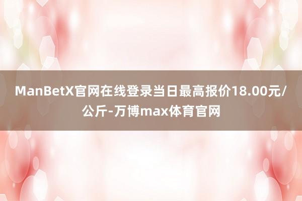 ManBetX官网在线登录当日最高报价18.00元/公斤-万博max体育官网