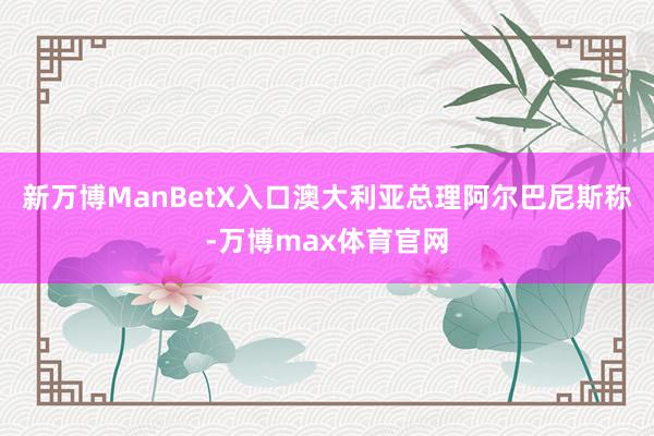 新万博ManBetX入口 澳大利亚总理阿尔巴尼斯称-万博max体育官网