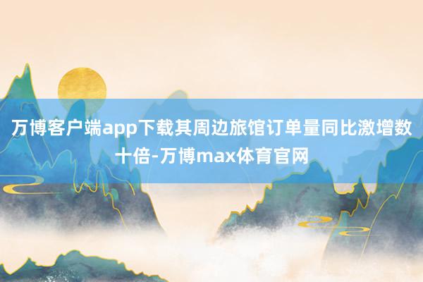 万博客户端app下载其周边旅馆订单量同比激增数十倍-万博max体育官网