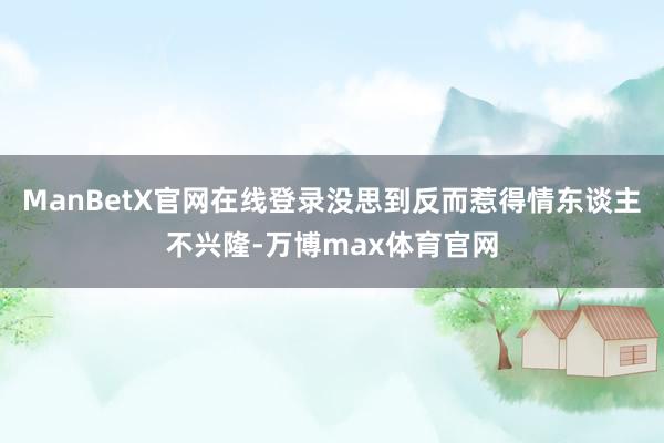 ManBetX官网在线登录没思到反而惹得情东谈主不兴隆-万博max体育官网