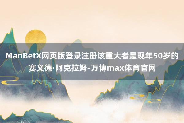 ManBetX网页版登录注册该重大者是现年50岁的赛义德·阿克拉姆-万博max体育官网