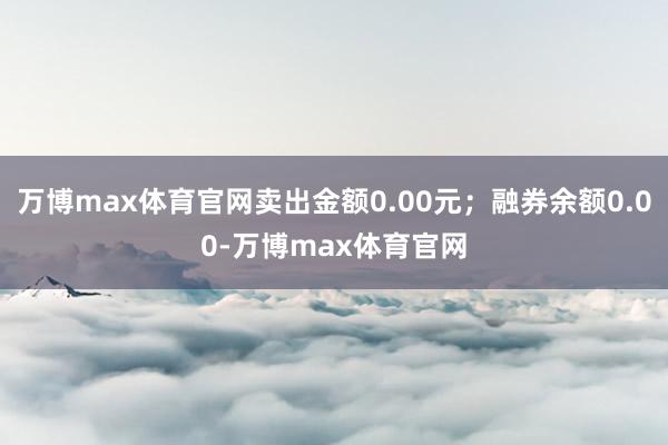 万博max体育官网卖出金额0.00元；融券余额0.00-万博max体育官网