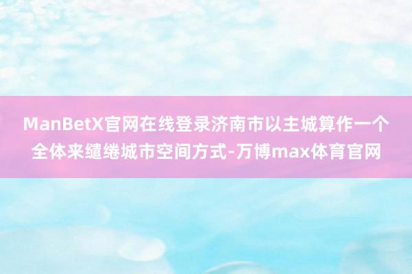 ManBetX官网在线登录　　济南市以主城算作一个全体来缱绻城市空间方式-万博max体育官网