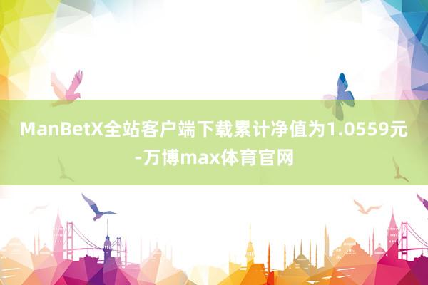 ManBetX全站客户端下载累计净值为1.0559元-万博max体育官网
