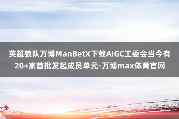 英超狼队万博ManBetX下载AIGC工委会当今有20+家首批发起成员单元-万博max体育官网