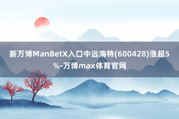 新万博ManBetX入口中远海特(600428)涨超5%-万博max体育官网