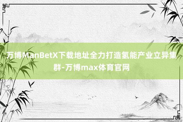 万博ManBetX下载地址全力打造氢能产业立异集群-万博max体育官网