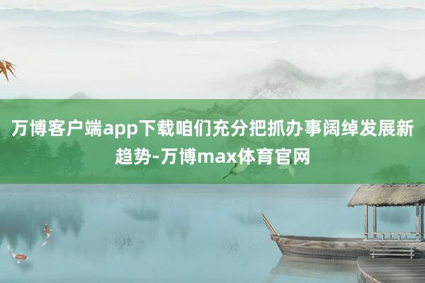 万博客户端app下载咱们充分把抓办事阔绰发展新趋势-万博max体育官网