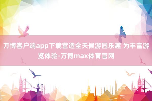 万博客户端app下载营造全天候游园乐趣 为丰富游览体验-万博max体育官网