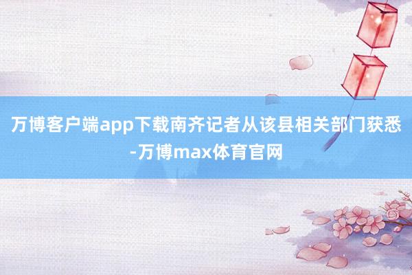 万博客户端app下载南齐记者从该县相关部门获悉-万博max体育官网