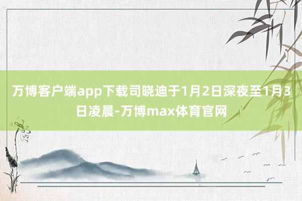 万博客户端app下载司晓迪于1月2日深夜至1月3日凌晨-万博max体育官网