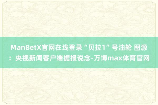 ManBetX官网在线登录“贝拉1”号油轮 图源：央视新闻客户端据报说念-万博max体育官网