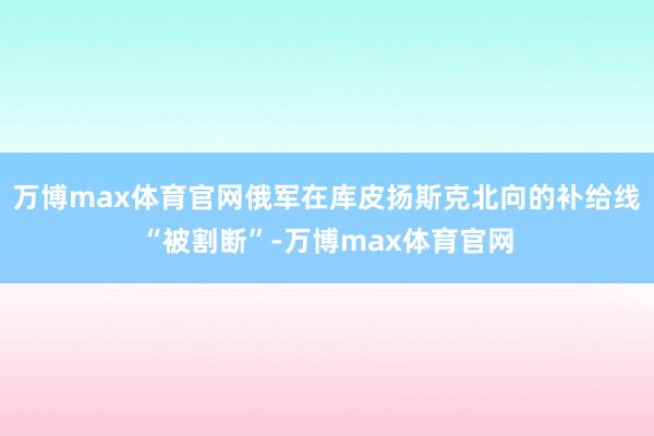 万博max体育官网俄军在库皮扬斯克北向的补给线“被割断”-万博max体育官网