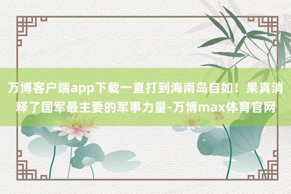 万博客户端app下载一直打到海南岛自如!果真消释了国军最主要的军事力量-万博max体育官网