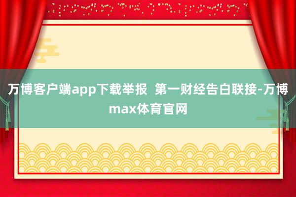 万博客户端app下载举报 第一财经告白联接-万博max体育官网