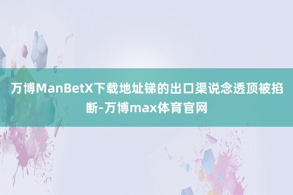 万博ManBetX下载地址锑的出口渠说念透顶被掐断-万博max体育官网